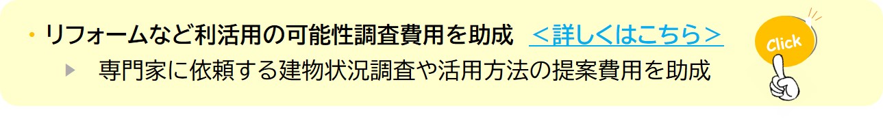 リフォームなど利活用の可能性調査費用を助成 <詳しくはこちら> ▶ 専門家に依頼する建物状況調査や活用方法の提案費用を助成(空き家の利活用可能性調査を実施する費用の一部を助成する制度についてのページへリンク)