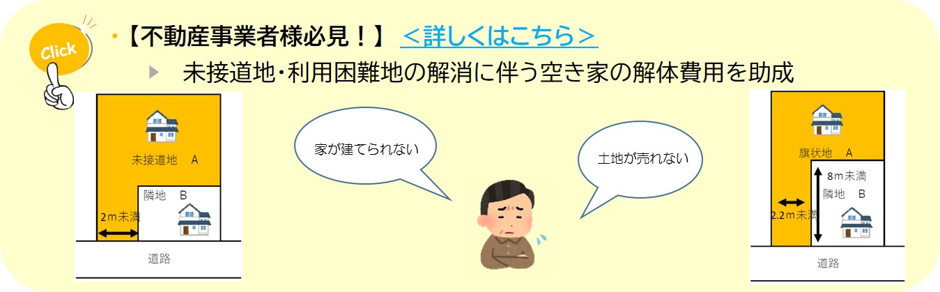 Click 【不動産事業者様必見!】<詳しくはこちら> 未接道地·利用困難地の解消に伴う空き家の解体費用を助成の説明(空き家等面的対策に係る空き家等の解体費用の助成についてのページへリンク)