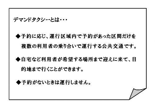 デマンドタクシーとは…・予約に応じ、運行区域内で予約があった区間だけを複数の利用者の乗り合いで運行する公共交通機関です。・自宅など利用者が希望する場所まで迎えに来て、目的地まで行くことができます。・予約がない時は運行しません。