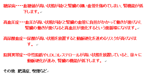 糖尿病…血糖値が高い状態が続くと腎臓の細い血管を傷めてしまい、腎機能が低下します。高血圧症…血圧が高い状態が続くと腎臓の血管に負担がかかって働きが悪くなり、腎臓の働きが悪くなると高血圧が悪化するという悪循環になります。高尿酸血症…尿酸が高い状態を放置すると動脈硬化を進めるリスクが高くなります。脂質異常症…中性脂肪やLDLコレステロールが高い状態を放置していると、徐々に動脈硬化が進み、腎臓の機能が低下します。その他 肥満症、喫煙など
