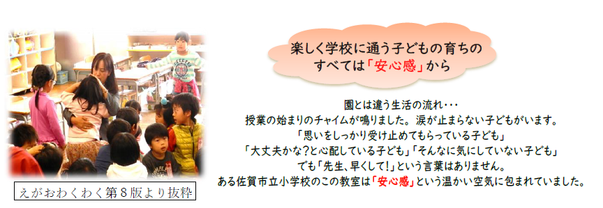 楽しく学校に通う子どもの育ちのすべては「安心感」から 園とは違う生活の流れ…授業の始まりのチャイムが鳴りました。涙が止まらない子どもがいます。「思いをしっかり受け止めてもらっている子ども」「大丈夫かな?と心配している子ども」「そんなに気にしていない子ども」でも「先生、早くして!」という言葉はありません。ある佐賀市立小学校のこの教室は「安心感」という温かい空気に包まれていました。