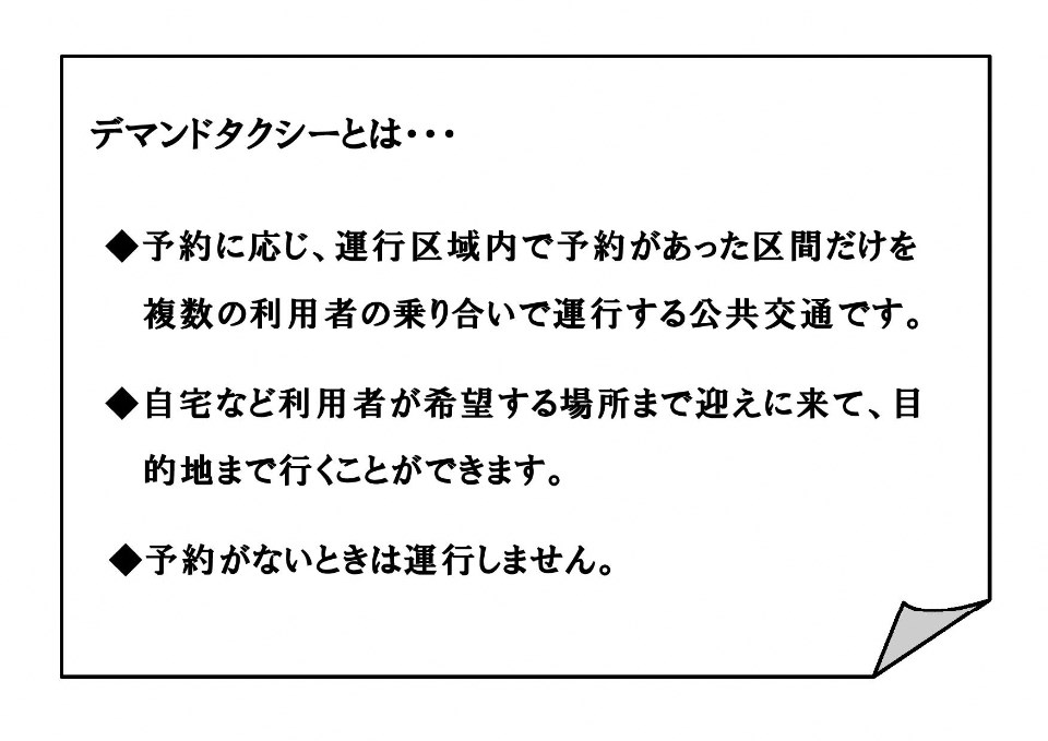 デマンドタクシーとは&hellip; 予約に応じ、運行区域内で予約があった区間だけを 複数の利用者の乗り合いで運行する公共交通です。 自宅など利用者が希望する場所まで迎えに来て、目的地まで行くことができます。 予約がないときは運行しません。