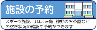 施設の予約 スポーツ施設、ほほえみ館、神野のお茶屋などの空き状況の確認や予約ができます（公共施設予約メニューのサイトへリンク）