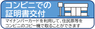 コンビニでの証明書交付 マイナンパーカードを利用して、住民票等をコンビニのコピー機で取ることができます（住民票等各種証明書のコンビニ交付サービスのご案内のページへリンク）